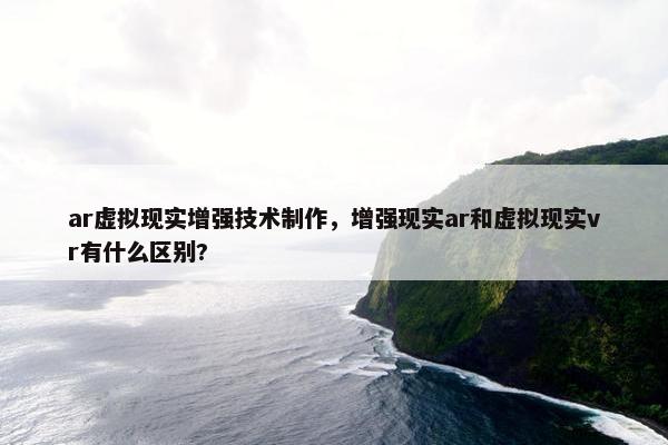 ar虚拟现实增强技术制作，增强现实ar和虚拟现实vr有什么区别?