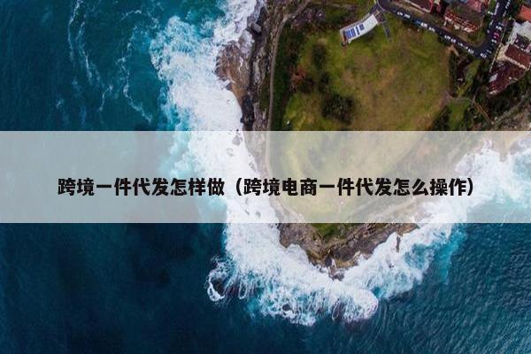 跨境一件代发怎样做（跨境电商一件代发怎么操作）