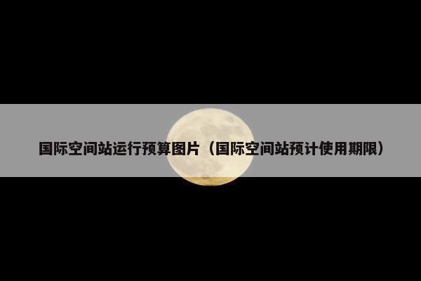 国际空间站运行预算图片（国际空间站预计使用期限）