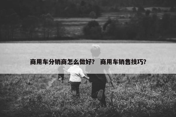 商用车分销商怎么做好？ 商用车销售技巧？