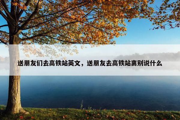 送朋友们去高铁站英文，送朋友去高铁站离别说什么