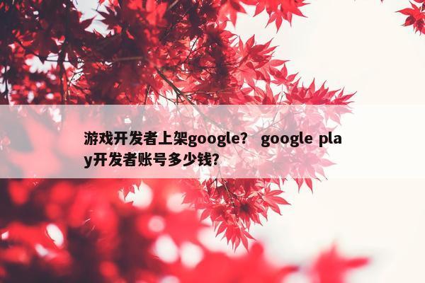 游戏开发者上架google？ google play开发者账号多少钱？