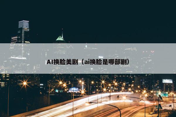 AI换脸美剧（ai换脸是哪部剧）