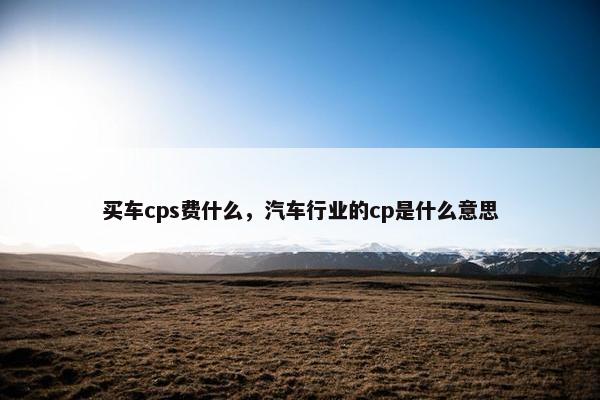 买车cps费什么，汽车行业的cp是什么意思