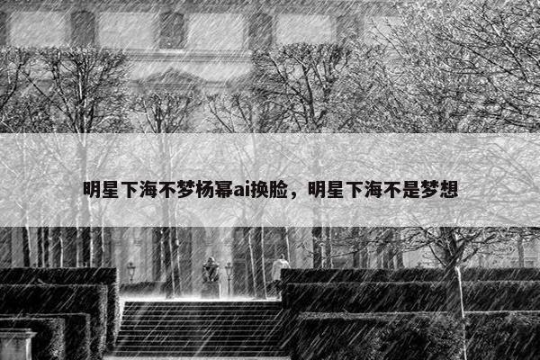 明星下海不梦杨幂ai换脸，明星下海不是梦想