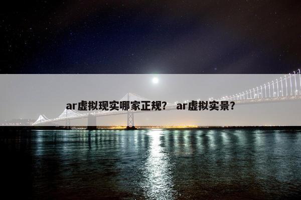 ar虚拟现实哪家正规？ ar虚拟实景？
