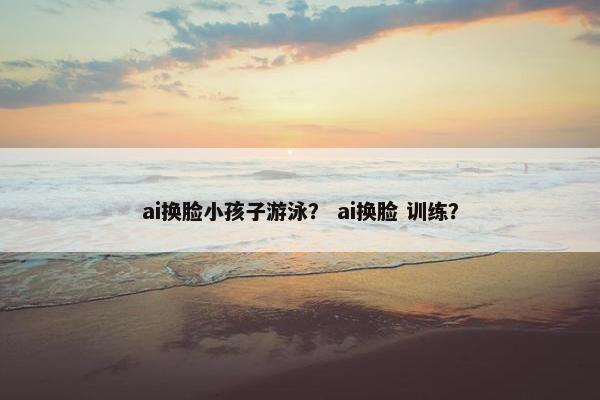 ai换脸小孩子游泳？ ai换脸 训练？