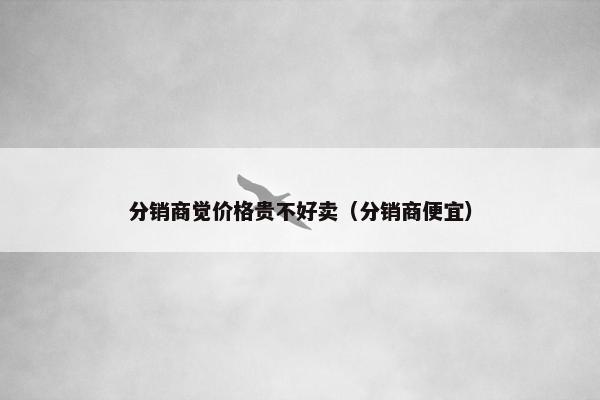 分销商觉价格贵不好卖（分销商便宜）