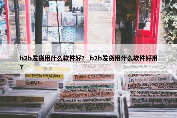 b2b发货用什么软件好？ b2b发货用什么软件好用？