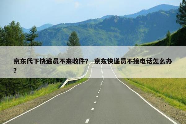 京东代下快递员不来收件？ 京东快递员不接电话怎么办？