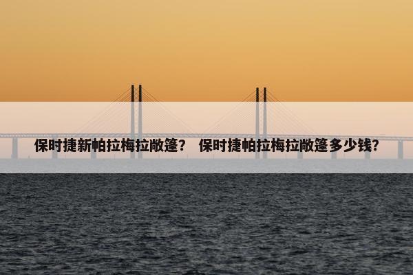 保时捷新帕拉梅拉敞篷？ 保时捷帕拉梅拉敞篷多少钱？