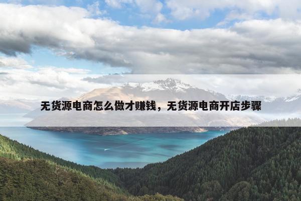 无货源电商怎么做才赚钱，无货源电商开店步骤