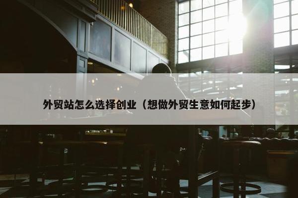 外贸站怎么选择创业（想做外贸生意如何起步）