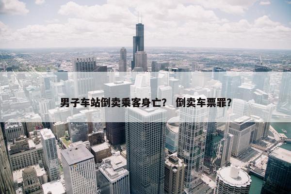 男子车站倒卖乘客身亡？ 倒卖车票罪？