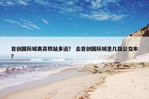 首创国际城离高铁站多远？ 去首创国际城坐几路公交车？