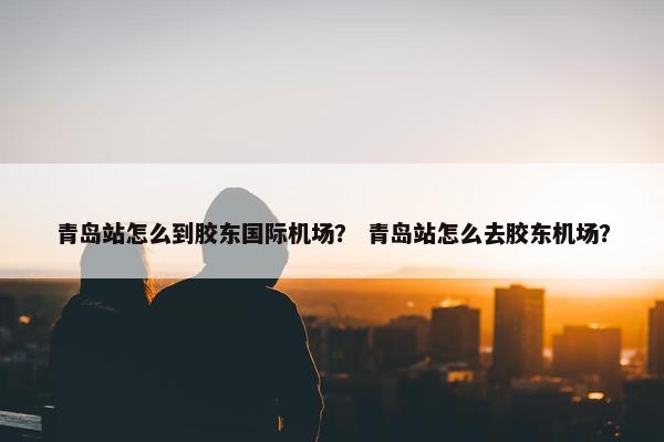 青岛站怎么到胶东国际机场？ 青岛站怎么去胶东机场？