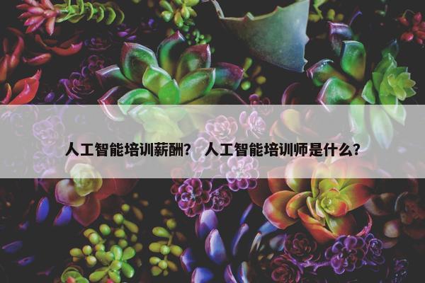 人工智能培训薪酬？ 人工智能培训师是什么？