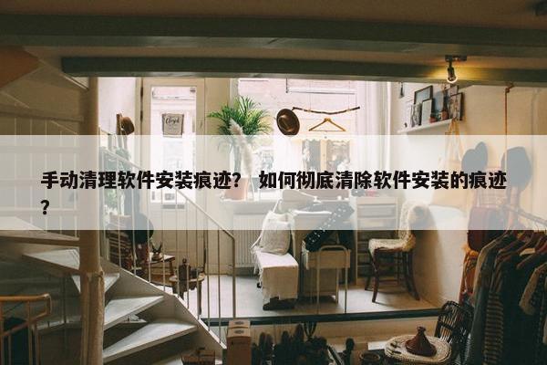 手动清理软件安装痕迹？ 如何彻底清除软件安装的痕迹？
