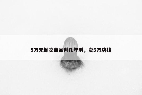 5万元倒卖商品判几年刑，卖5万块钱