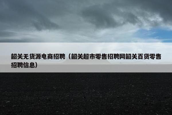 韶关无货源电商招聘（韶关超市零售招聘网韶关百货零售招聘信息）