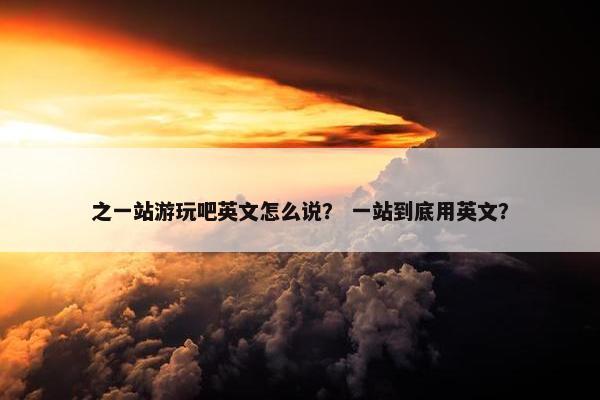 之一站游玩吧英文怎么说？ 一站到底用英文？