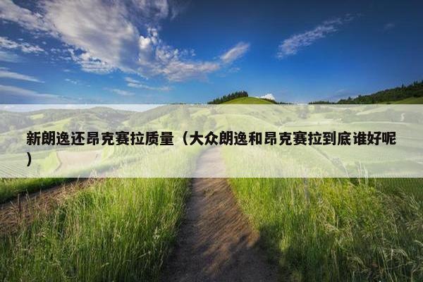新朗逸还昂克赛拉质量（大众朗逸和昂克赛拉到底谁好呢）