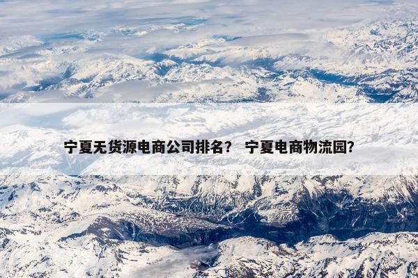 宁夏无货源电商公司排名？ 宁夏电商物流园？