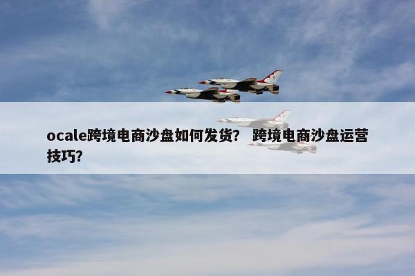 ocale跨境电商沙盘如何发货？ 跨境电商沙盘运营技巧？
