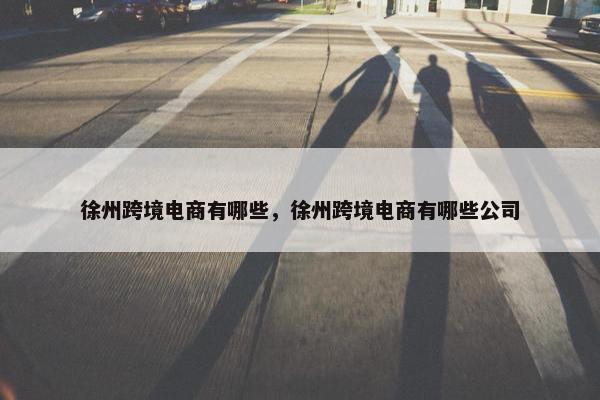 徐州跨境电商有哪些，徐州跨境电商有哪些公司