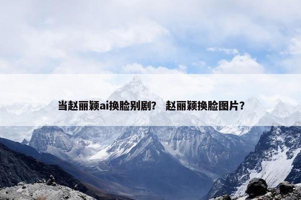 当赵丽颖ai换脸别剧？ 赵丽颖换脸图片？
