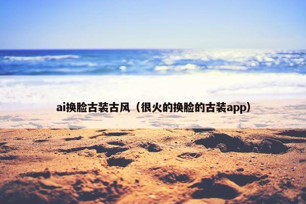 ai换脸古装古风（很火的换脸的古装app）