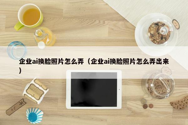 企业ai换脸照片怎么弄（企业ai换脸照片怎么弄出来）