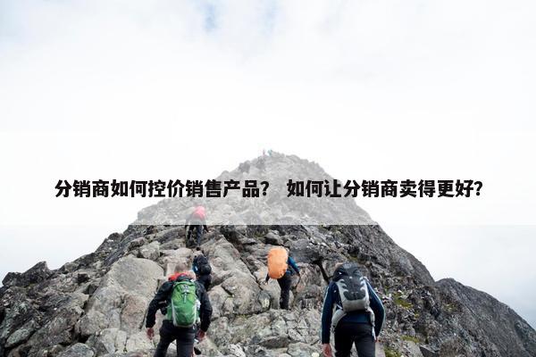分销商如何控价销售产品？ 如何让分销商卖得更好？
