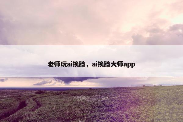 老师玩ai换脸，ai换脸大师app