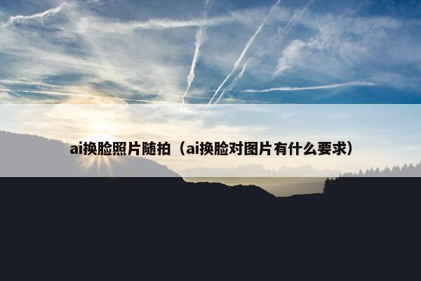 ai换脸照片随拍（ai换脸对图片有什么要求）