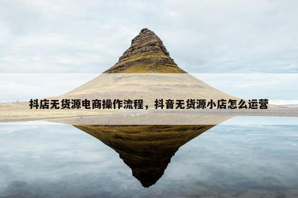 抖店无货源电商操作流程，抖音无货源小店怎么运营