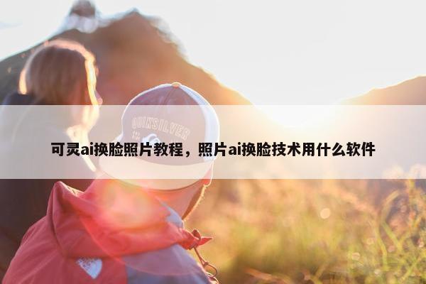 可灵ai换脸照片教程，照片ai换脸技术用什么软件