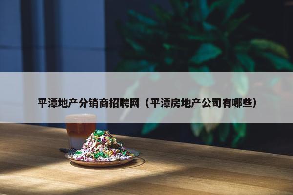 平潭地产分销商招聘网（平潭房地产公司有哪些）