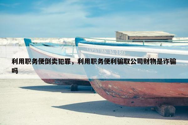 利用职务便倒卖犯罪，利用职务便利骗取公司财物是诈骗吗