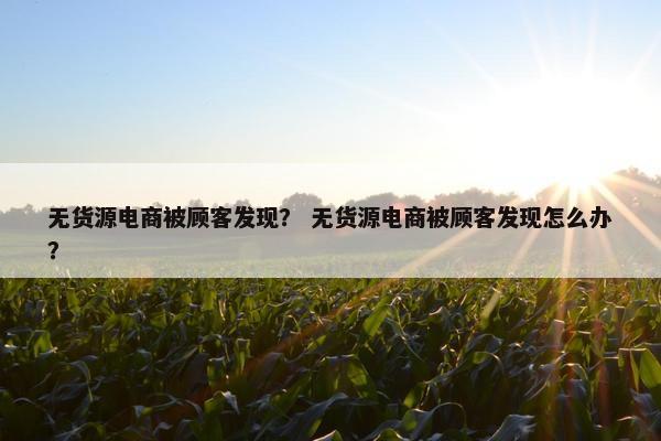 无货源电商被顾客发现？ 无货源电商被顾客发现怎么办？