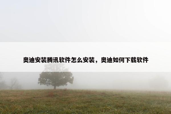 奥迪安装腾讯软件怎么安装，奥迪如何下载软件