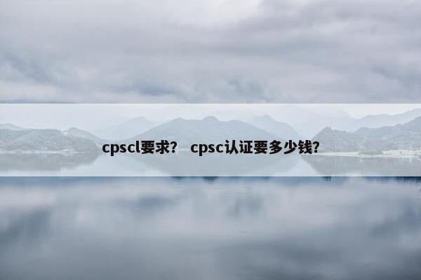 cpscl要求？ cpsc认证要多少钱？