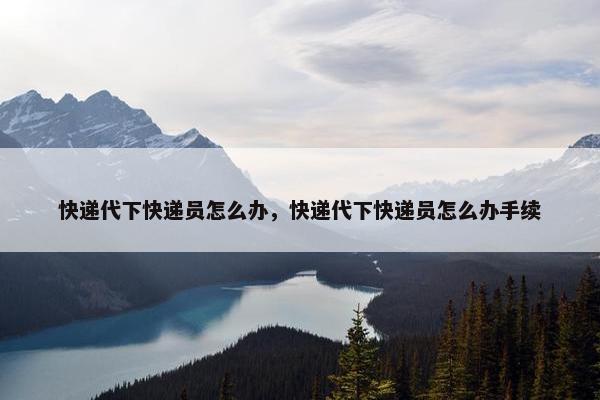 快递代下快递员怎么办，快递代下快递员怎么办手续
