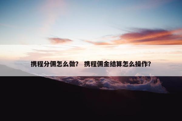 携程分佣怎么做？ 携程佣金结算怎么操作？