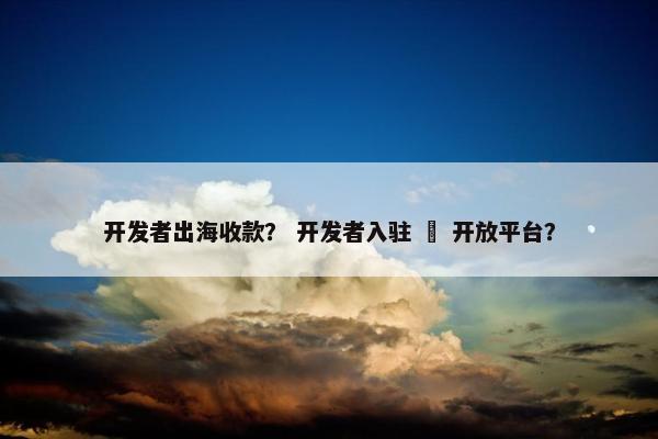 开发者出海收款？ 开发者入驻 – 开放平台？