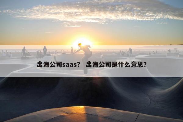 出海公司saas？ 出海公司是什么意思？