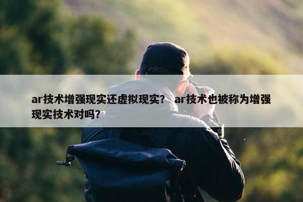 ar技术增强现实还虚拟现实？ ar技术也被称为增强现实技术对吗？