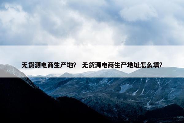 无货源电商生产地？ 无货源电商生产地址怎么填？
