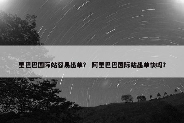里巴巴国际站容易出单？ 阿里巴巴国际站出单快吗？