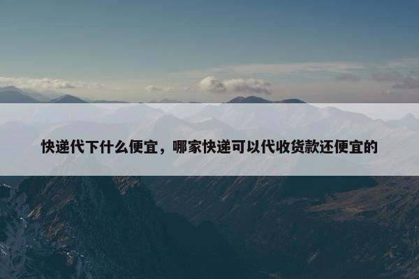 快递代下什么便宜，哪家快递可以代收货款还便宜的
